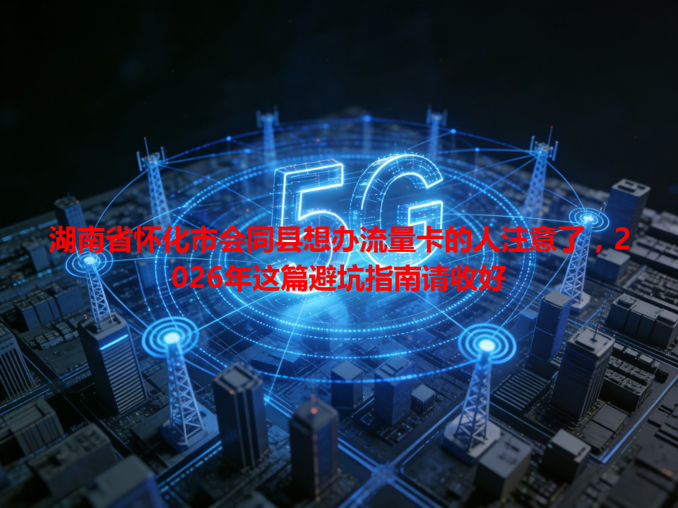 湖南省怀化市会同县想办流量卡的人注意了，2026年这篇避坑指南请收好