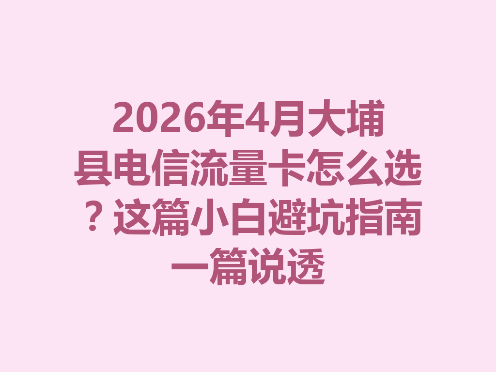 2026年4月大埔县电信流量卡怎么选？这篇小白避坑指南一篇说透