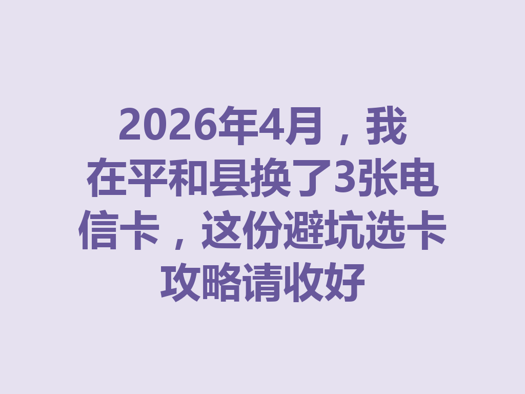 2026年4月，我在平和县换了3张电信卡，这份避坑选卡攻略请收好