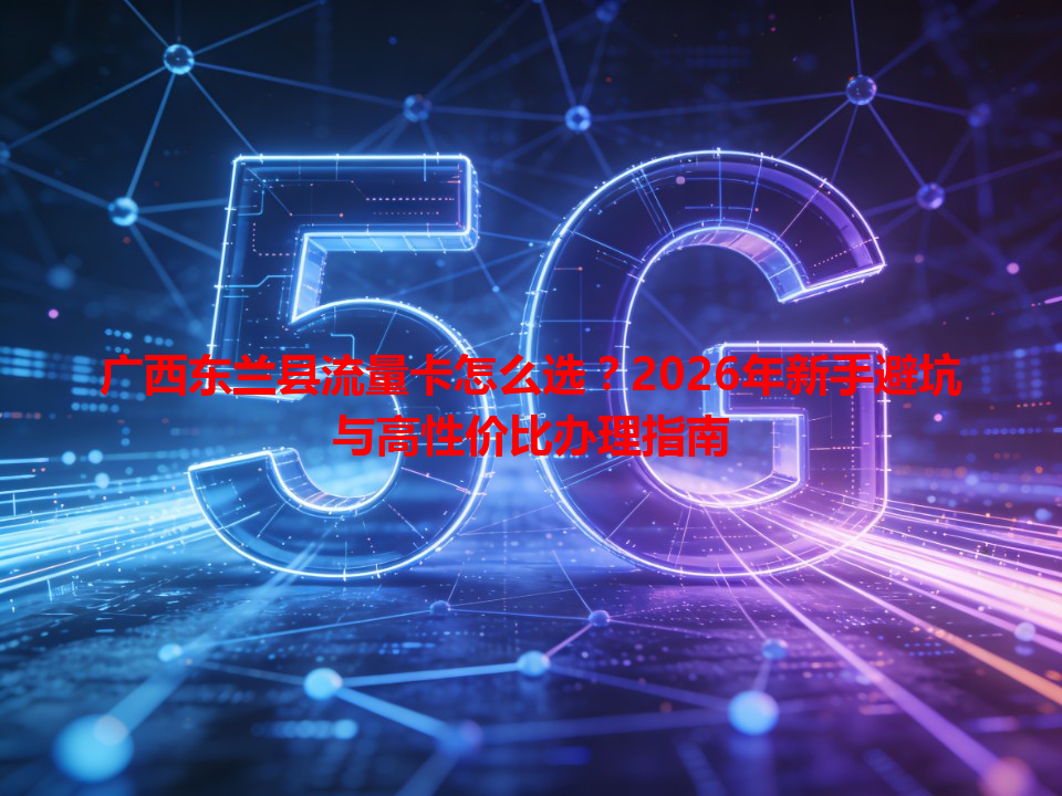 广西东兰县流量卡怎么选？2026年新手避坑与高性价比办理指南