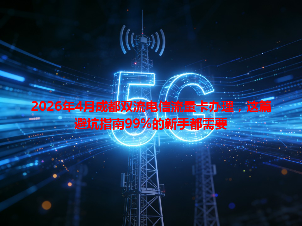 2026年4月成都双流电信流量卡办理，这篇避坑指南99%的新手都需要