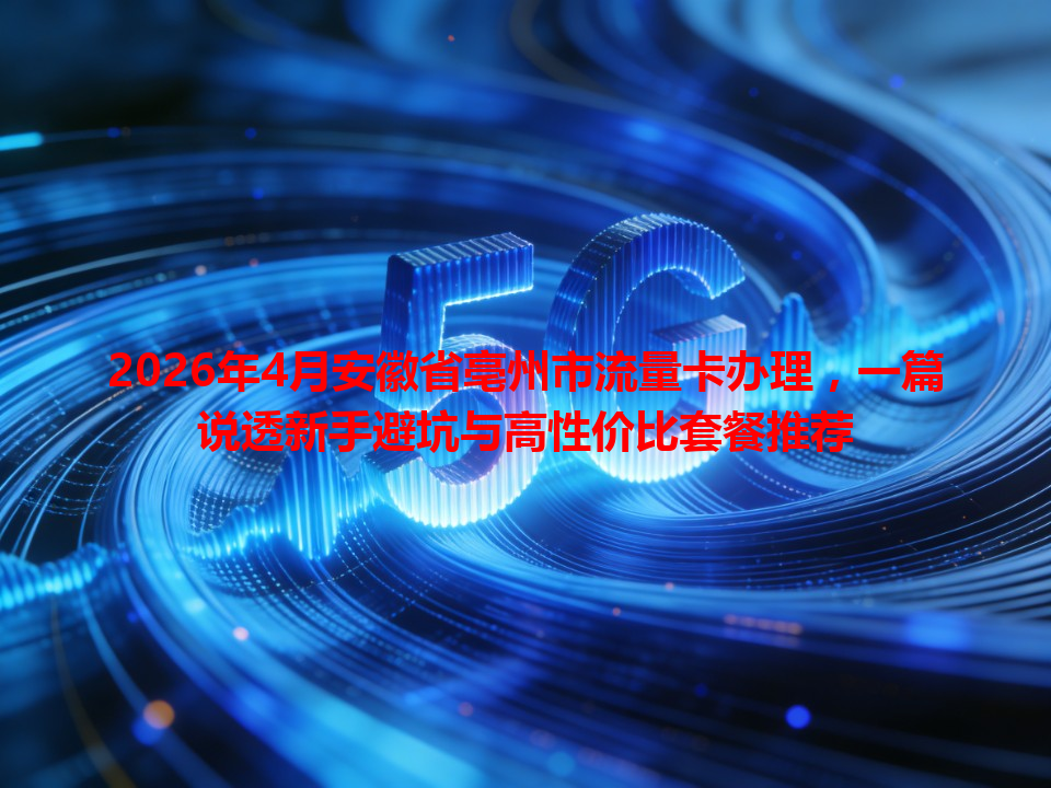 2026年4月安徽省亳州市流量卡办理，一篇说透新手避坑与高性价比套餐推荐