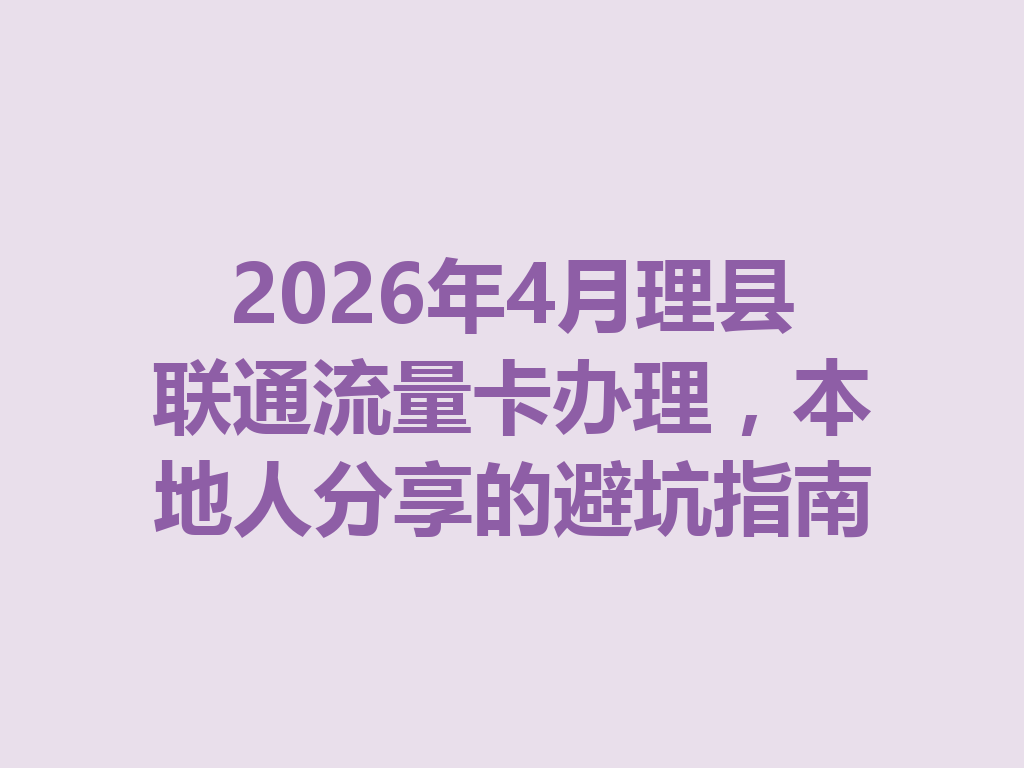 2026年4月理县联通流量卡办理，本地人分享的避坑指南