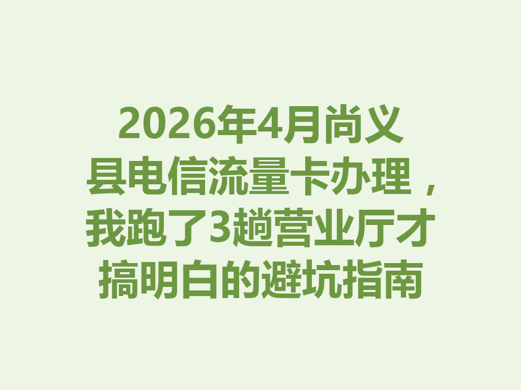 2026年4月尚义县电信流量卡办理，我跑了3趟营业厅才搞明白的避坑指南