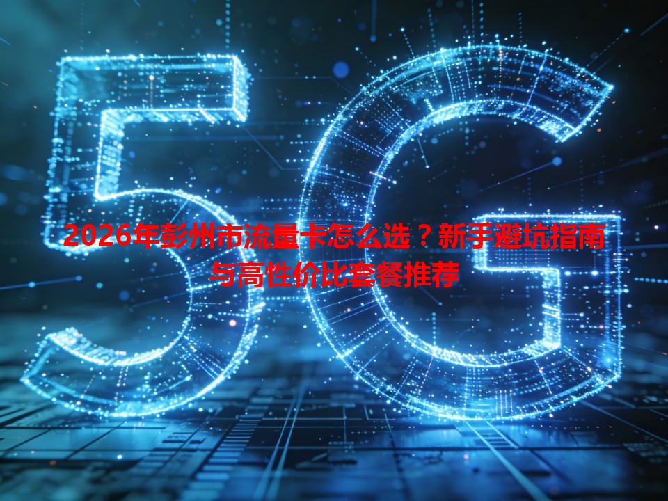 2026年彭州市流量卡怎么选？新手避坑指南与高性价比套餐推荐