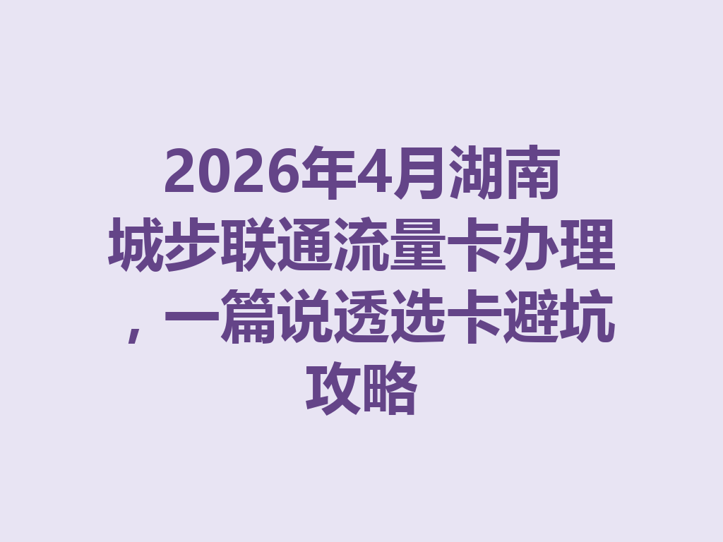 2026年4月湖南城步联通流量卡办理，一篇说透选卡避坑攻略