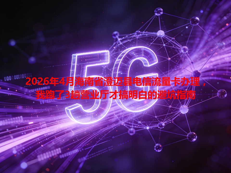 2026年4月海南省澄迈县电信流量卡办理，我跑了3趟营业厅才搞明白的避坑指南