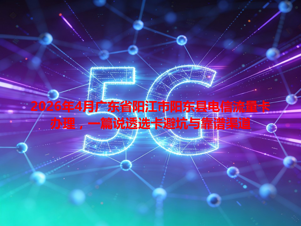 2026年4月广东省阳江市阳东县电信流量卡办理，一篇说透选卡避坑与靠谱渠道