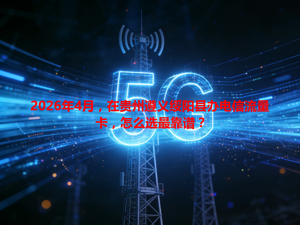2026年4月，在贵州遵义绥阳县办电信流量卡，怎么选最靠谱？