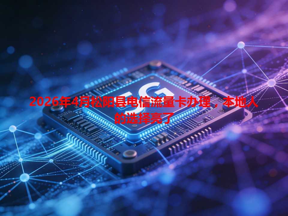 2026年4月松阳县电信流量卡办理，本地人的选择亮了