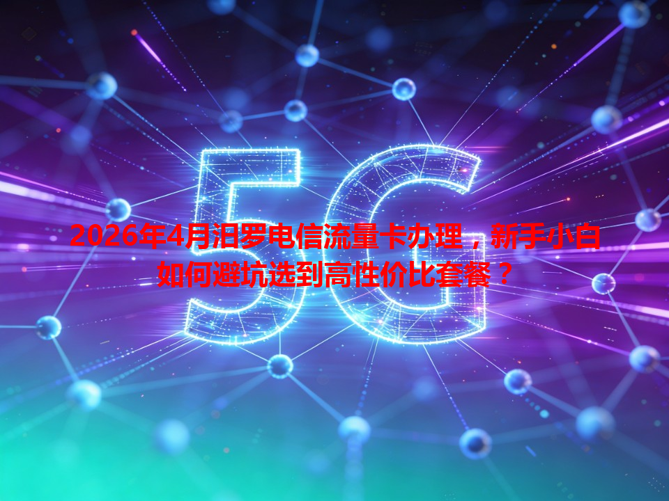 2026年4月汨罗电信流量卡办理，新手小白如何避坑选到高性价比套餐？