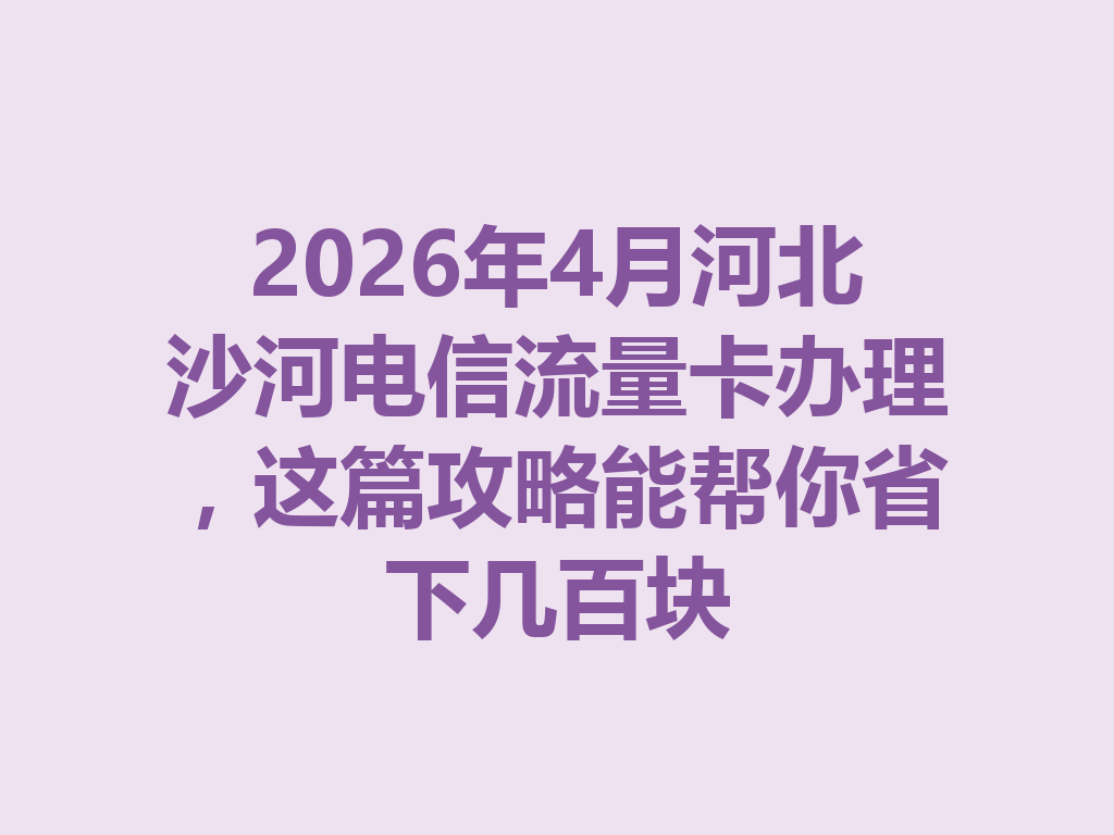 2026年4月河北沙河电信流量卡办理，这篇攻略能帮你省下几百块