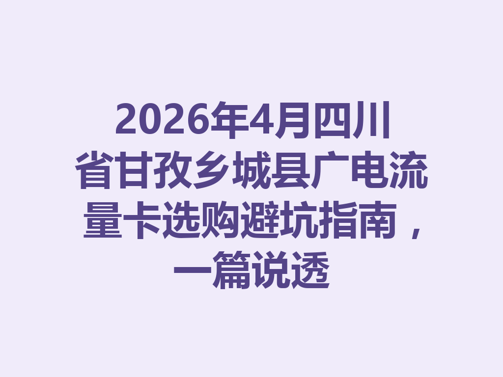 2026年4月四川省甘孜乡城县广电流量卡选购避坑指南，一篇说透
