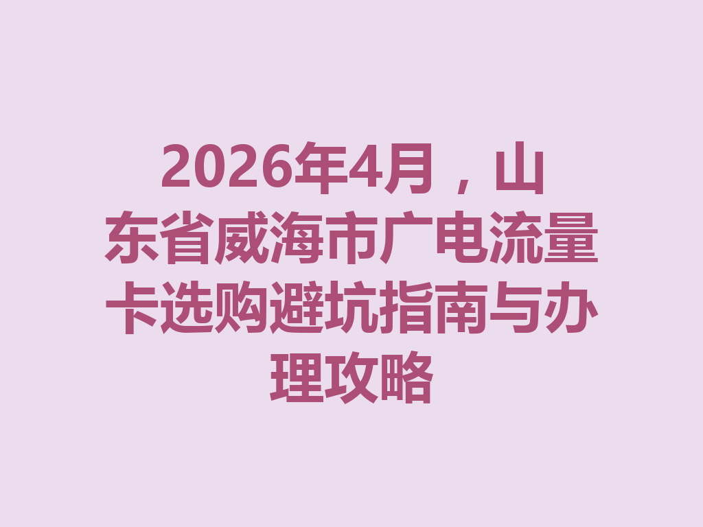 2026年4月，山东省威海市广电流量卡选购避坑指南与办理攻略
