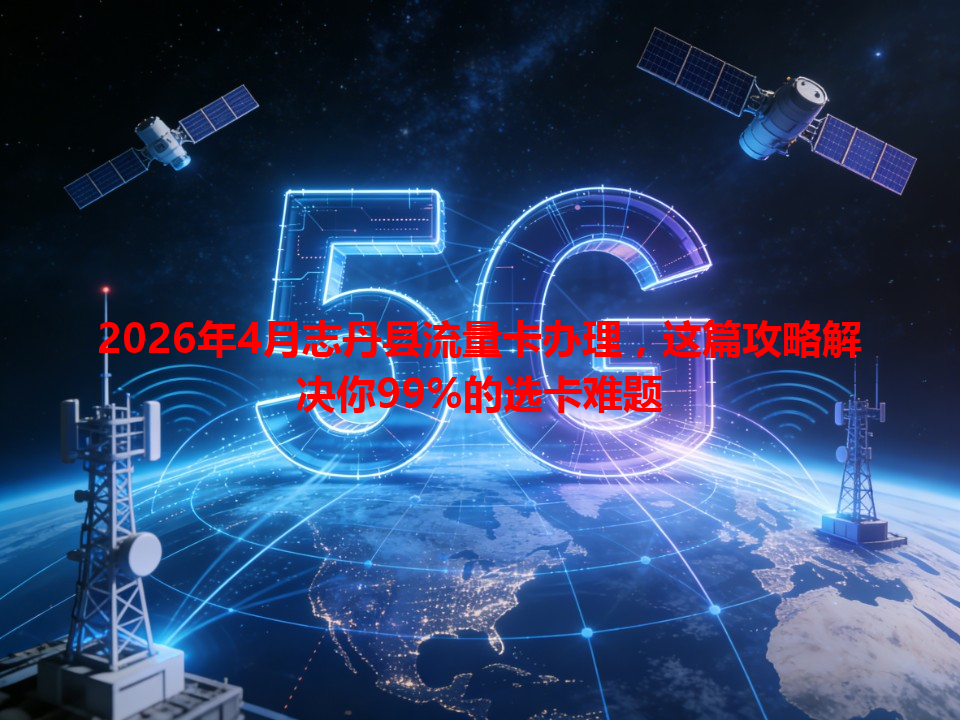 2026年4月志丹县流量卡办理，这篇攻略解决你99%的选卡难题