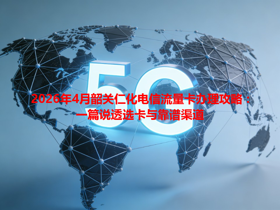 2026年4月韶关仁化电信流量卡办理攻略：一篇说透选卡与靠谱渠道