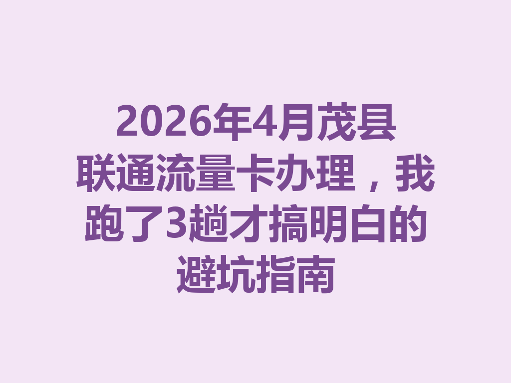 2026年4月茂县联通流量卡办理，我跑了3趟才搞明白的避坑指南