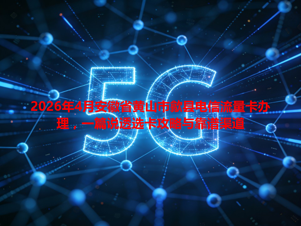 2026年4月安徽省黄山市歙县电信流量卡办理，一篇说透选卡攻略与靠谱渠道