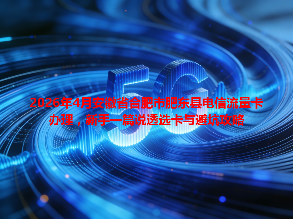 2026年4月安徽省合肥市肥东县电信流量卡办理，新手一篇说透选卡与避坑攻略