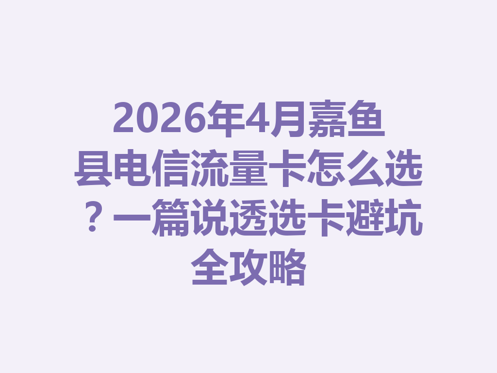 2026年4月嘉鱼县电信流量卡怎么选？一篇说透选卡避坑全攻略