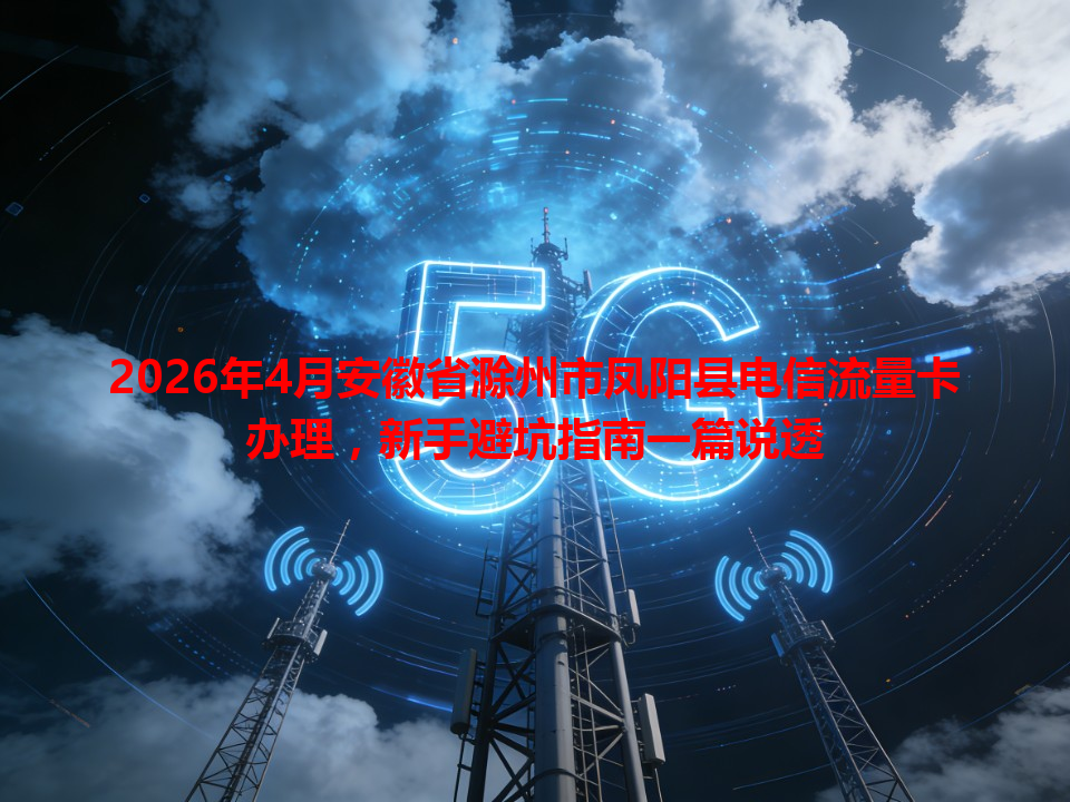 2026年4月安徽省滁州市凤阳县电信流量卡办理，新手避坑指南一篇说透