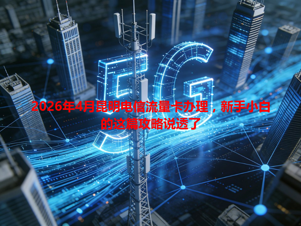 2026年4月昆明电信流量卡办理，新手小白的这篇攻略说透了