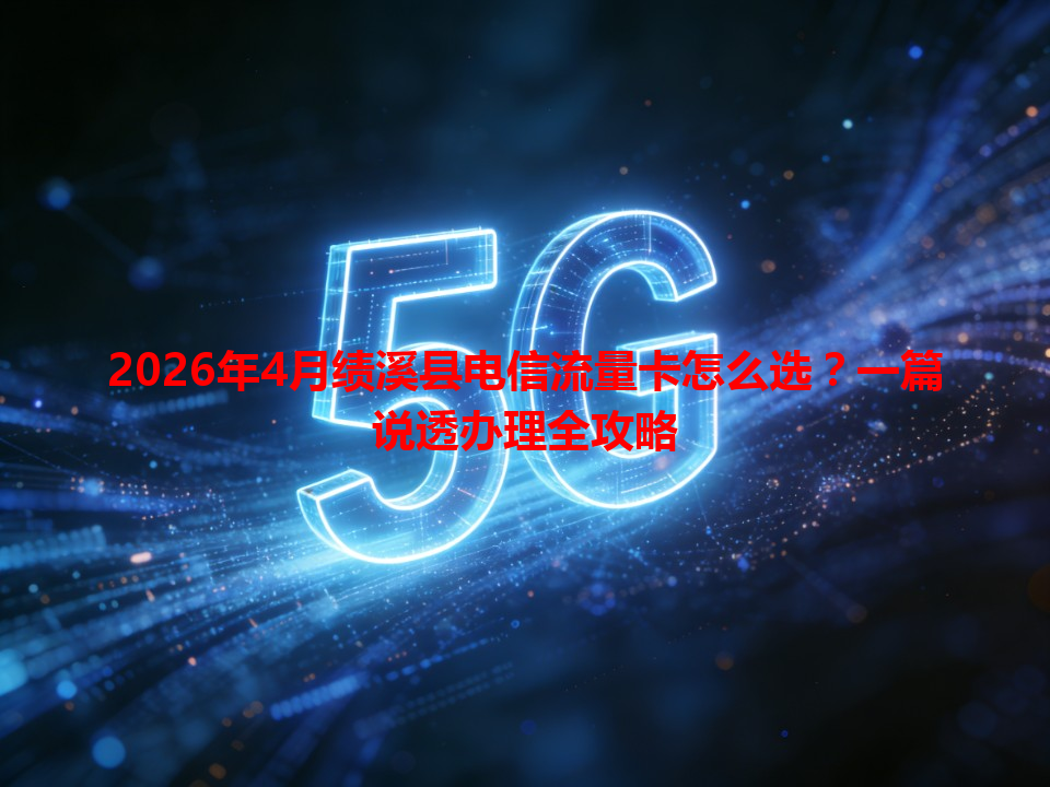 2026年4月绩溪县电信流量卡怎么选？一篇说透办理全攻略