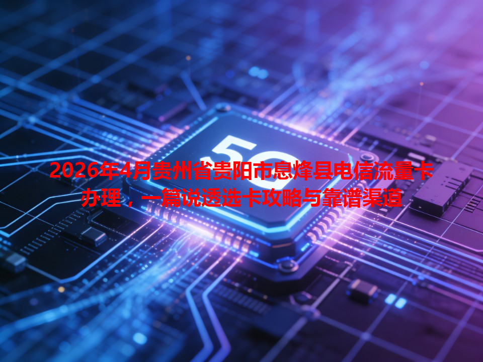 2026年4月贵州省贵阳市息烽县电信流量卡办理，一篇说透选卡攻略与靠谱渠道
