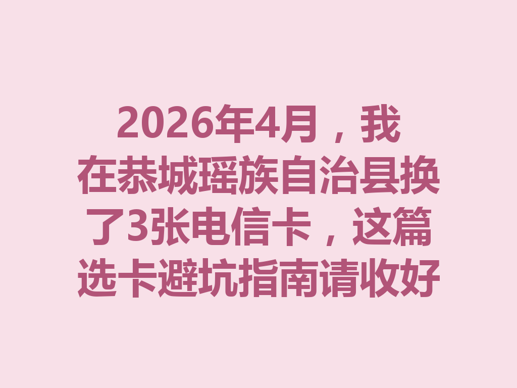 2026年4月，我在恭城瑶族自治县换了3张电信卡，这篇选卡避坑指南请收好