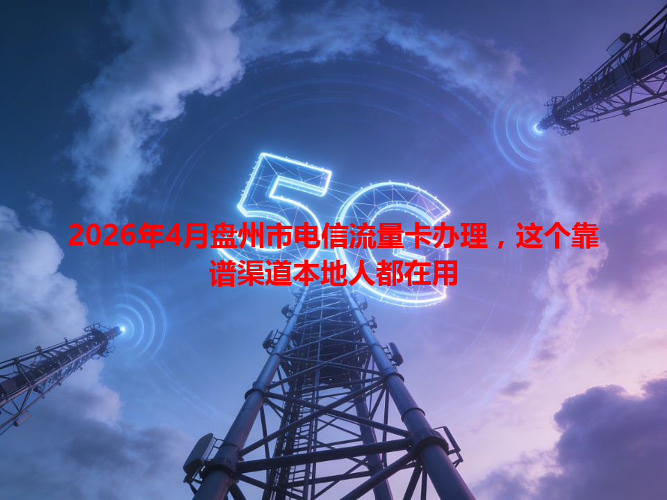 2026年4月盘州市电信流量卡办理，这个靠谱渠道本地人都在用