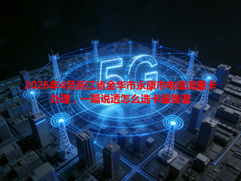 2026年4月浙江省金华市永康市电信流量卡办理，一篇说透怎么选卡最靠谱