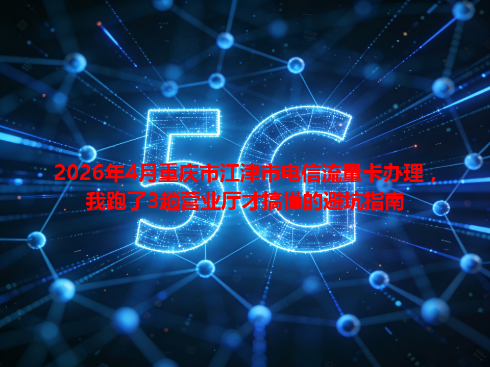 2026年4月重庆市江津市电信流量卡办理，我跑了3趟营业厅才搞懂的避坑指南