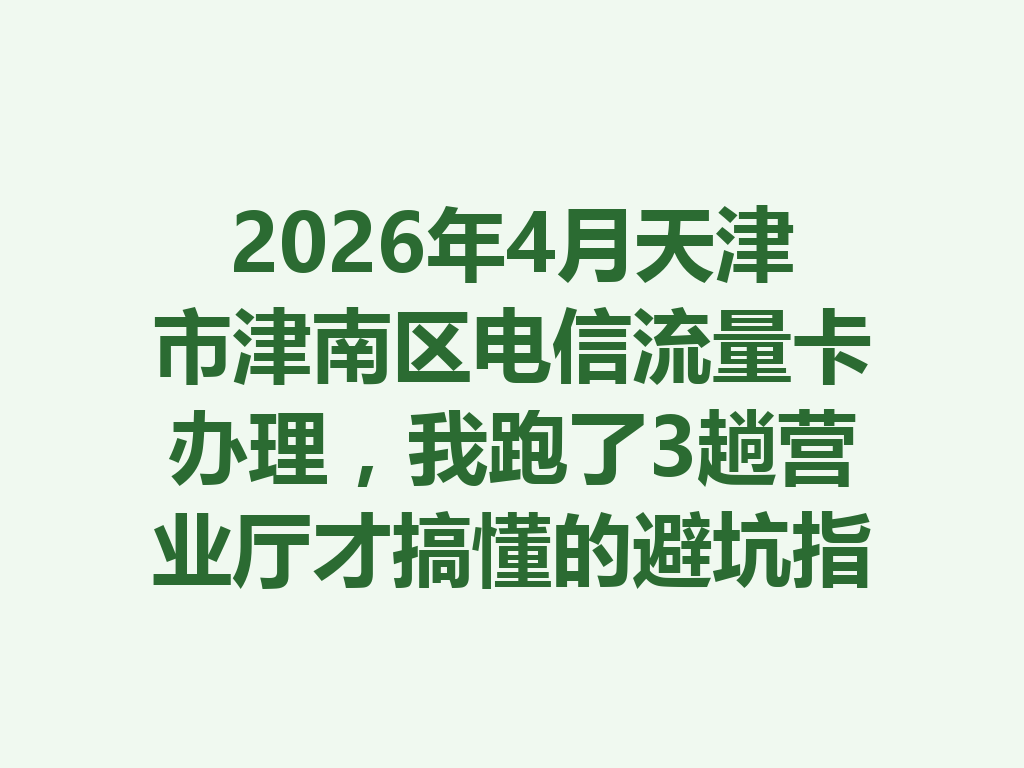 2026年4月天津市津南区电信流量卡办理，我跑了3趟营业厅才搞懂的避坑指南