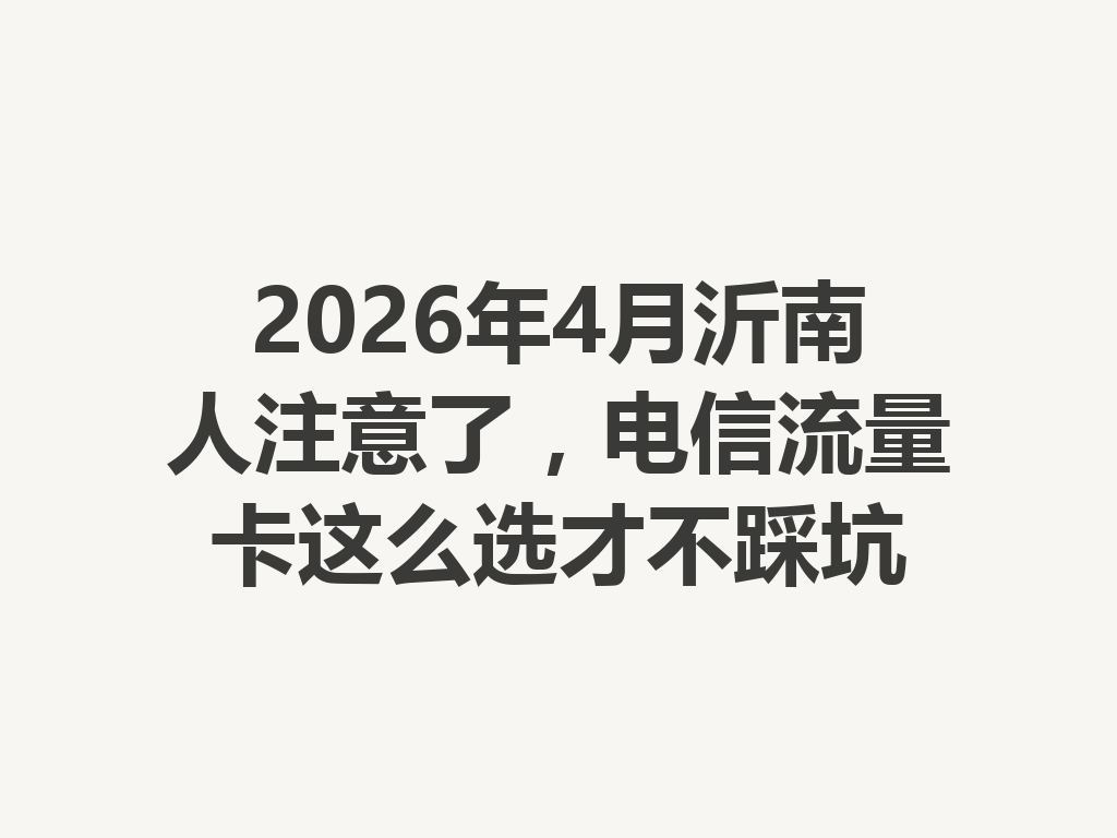 2026年4月沂南人注意了，电信流量卡这么选才不踩坑