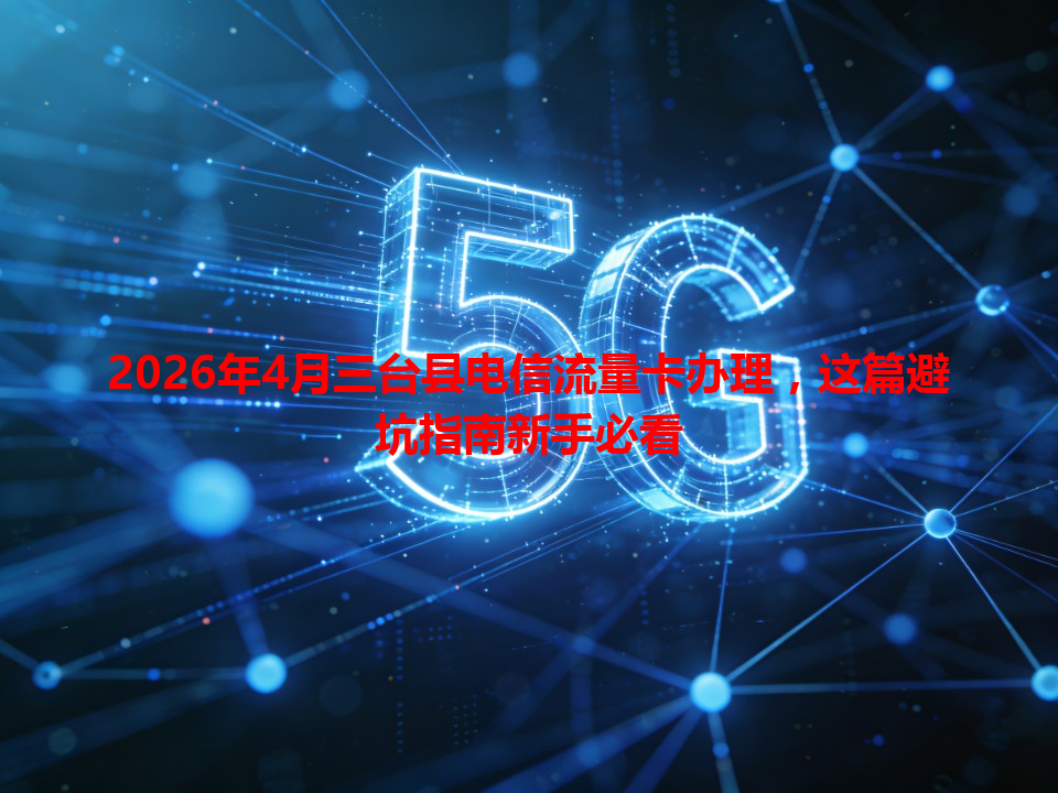 2026年4月三台县电信流量卡办理，这篇避坑指南新手必看