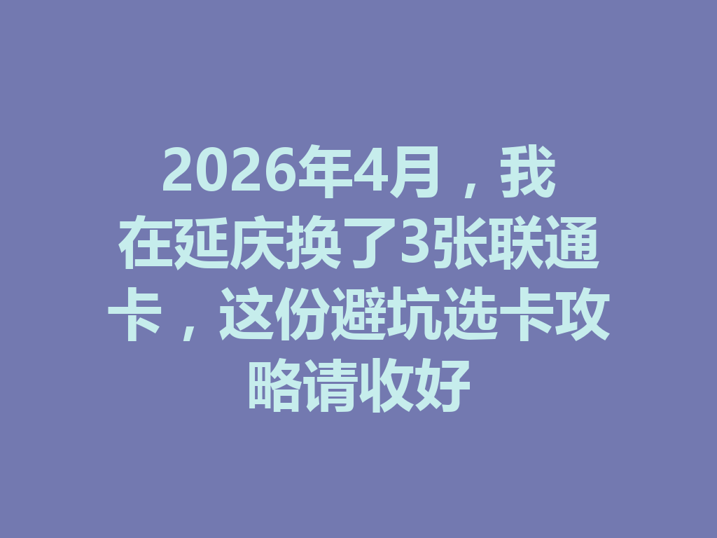 2026年4月，我在延庆换了3张联通卡，这份避坑选卡攻略请收好