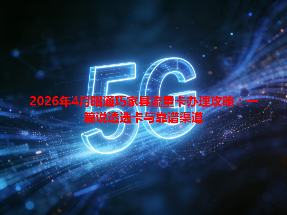 2026年4月昭通巧家县流量卡办理攻略：一篇说透选卡与靠谱渠道
