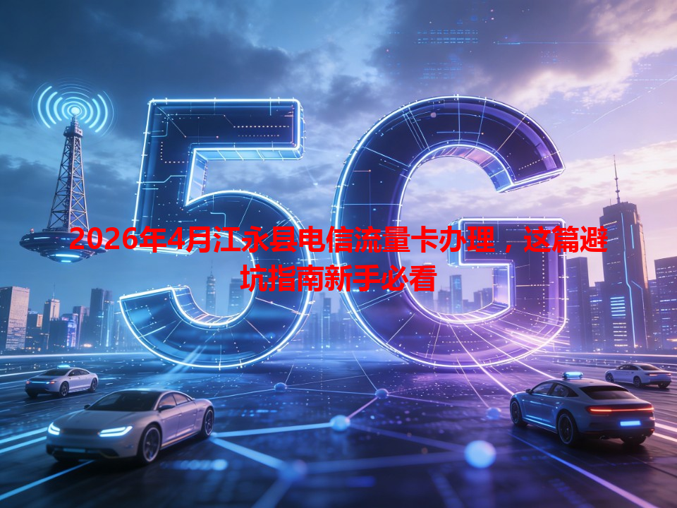 2026年4月江永县电信流量卡办理，这篇避坑指南新手必看