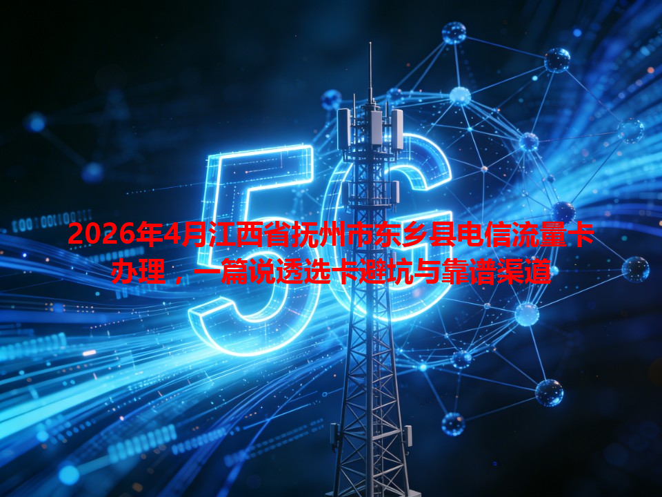 2026年4月江西省抚州市东乡县电信流量卡办理，一篇说透选卡避坑与靠谱渠道