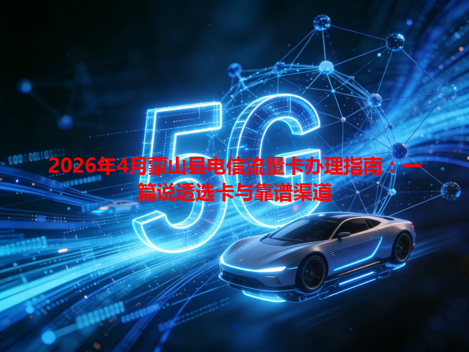 2026年4月蒙山县电信流量卡办理指南：一篇说透选卡与靠谱渠道