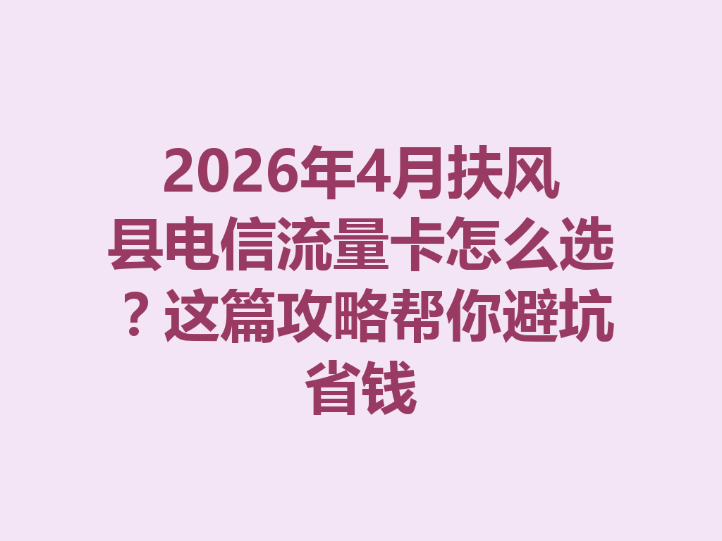 2026年4月扶风县电信流量卡怎么选？这篇攻略帮你避坑省钱