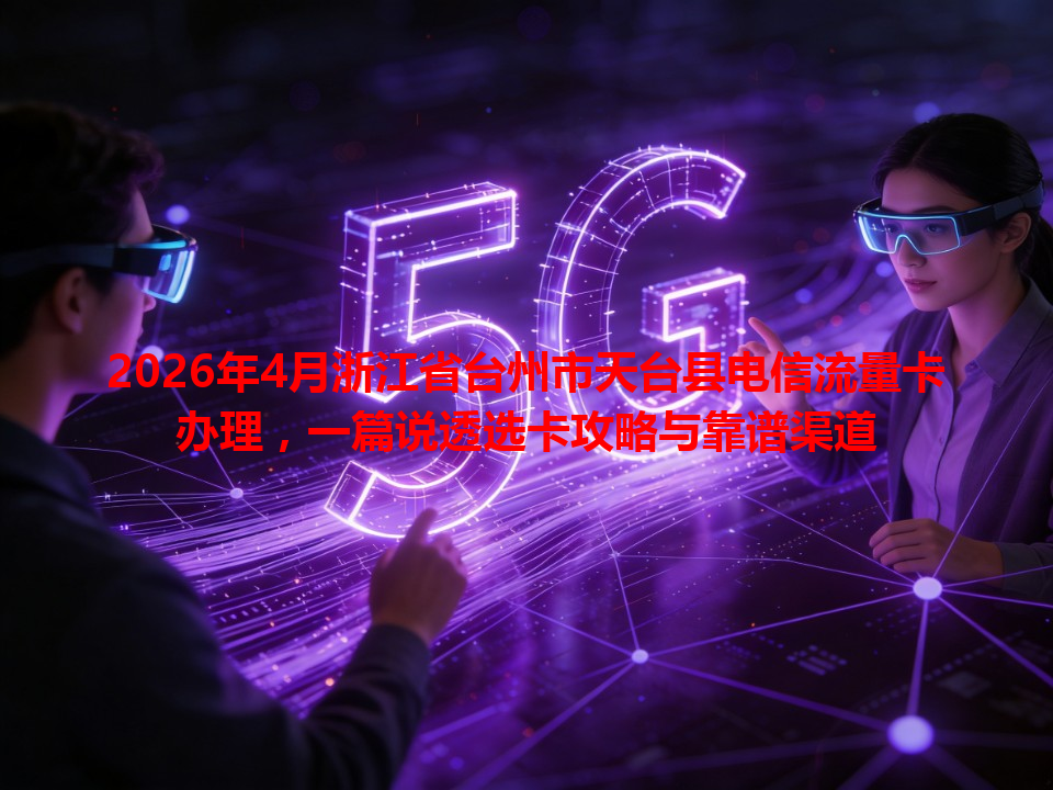 2026年4月浙江省台州市天台县电信流量卡办理，一篇说透选卡攻略与靠谱渠道