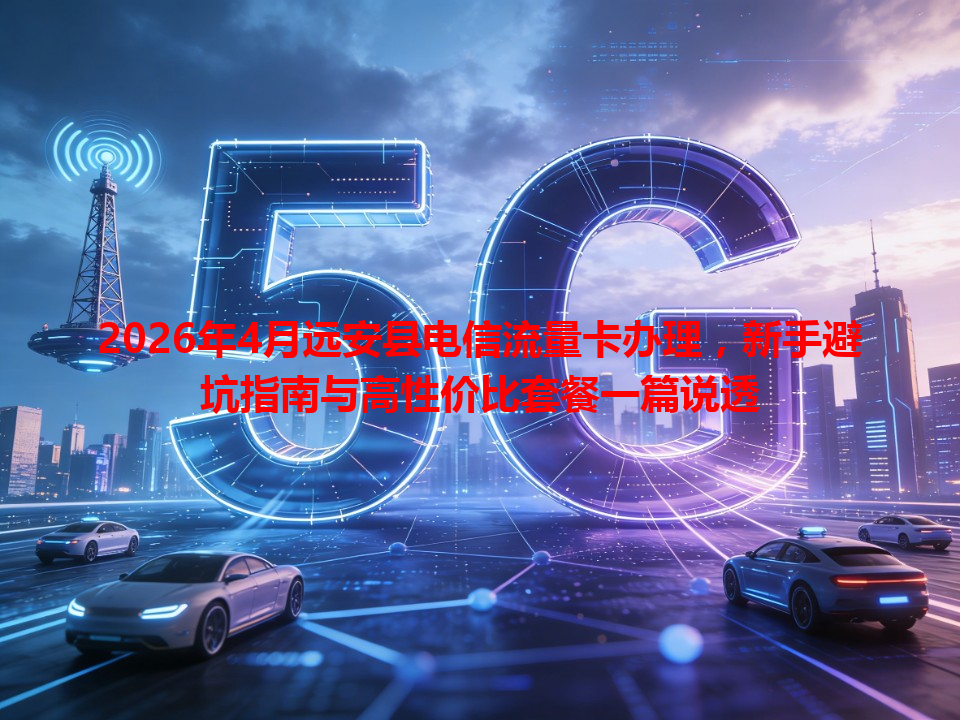 2026年4月远安县电信流量卡办理，新手避坑指南与高性价比套餐一篇说透