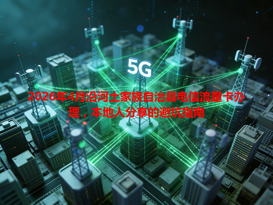 2026年4月沿河土家族自治县电信流量卡办理，本地人分享的避坑指南