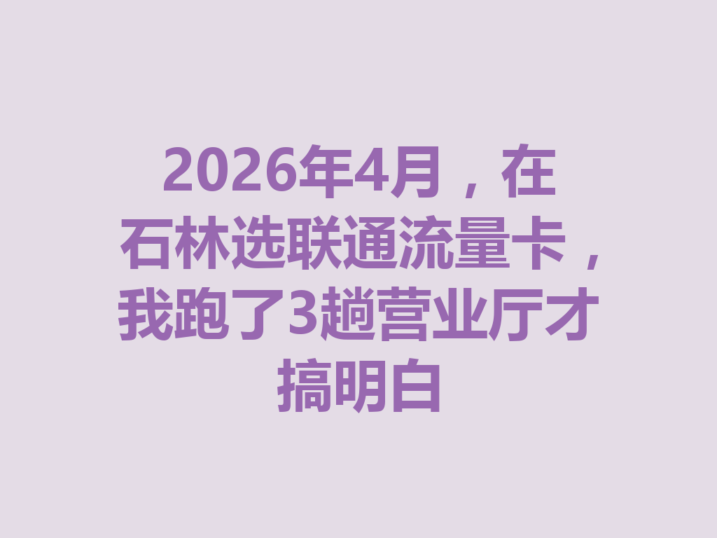 2026年4月，在石林选联通流量卡，我跑了3趟营业厅才搞明白