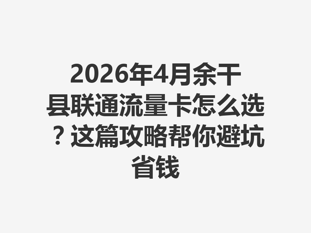 2026年4月余干县联通流量卡怎么选？这篇攻略帮你避坑省钱