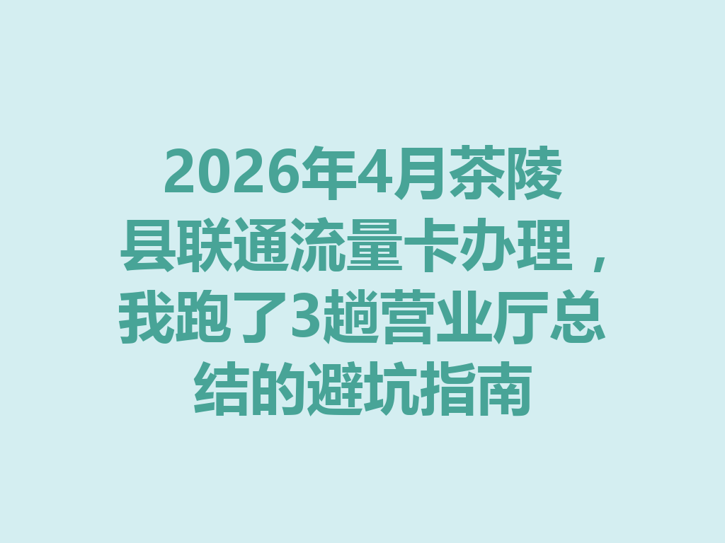 2026年4月茶陵县联通流量卡办理，我跑了3趟营业厅总结的避坑指南