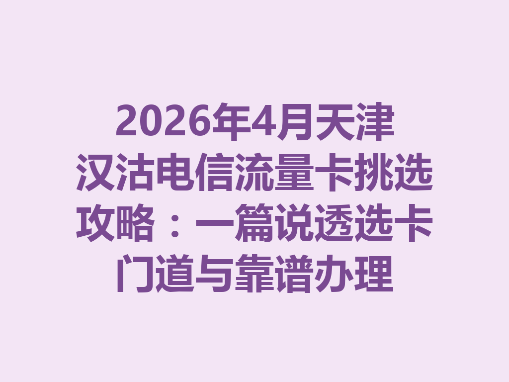 2026年4月天津汉沽电信流量卡挑选攻略：一篇说透选卡门道与靠谱办理