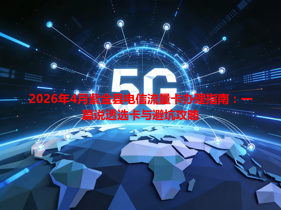 2026年4月紫金县电信流量卡办理指南：一篇说透选卡与避坑攻略