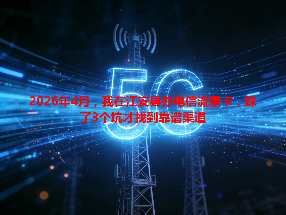 2026年4月，我在江安县办电信流量卡，踩了3个坑才找到靠谱渠道